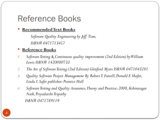 Reference Books
4
 RecommendedText Books
Software Quality Engineering by Jeff Tian,
ISBN# 0471713457
 Reference Books
1. SoftwareTesting & Continuous quality improvement (2nd Edition) byWilliam
Lewis ISBN# 1420080733
2. The Art of SoftwareTesting (2nd Edition) Glenford Myers ISBN# 0471043281
3. Quality Software Project Management By RobertT.Futrell,Donald F.Shafer,
Linda I.Safer publisher:Prentice Hall
4. SoftwareTesting and Quality Assurance,Theory and Practice:2008,Kshirasagar
Naik,PriyadarshiTripathy
ISBN# 0471789119
 