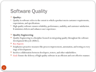 Software Quality
6
 Quality:
• Quality in software refers to the extent to which a product meets customer requirements,
expectations, and specifications.
• High-quality software ensures reliability, performance, usability, and customer satisfaction.
It minimizes defects and enhances user experience.
 Quality Engineering
 Quality Engineering is a discipline focused on integrating quality throughout the software
development lifecycle (SDLC).
 KeyAspects:
 Emphasizes proactive measures like process improvement, automation, and testing at every
stage of development.
 Involves collaboration between developers, testers, and other stakeholders.
 Goal: Ensure the delivery of high-quality software in an efficient and cost-effective manner.
 
