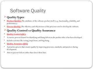 Software Quality
 QualityTypes
 Product Quality: The attributes of the software product itself (e.g., functionality, reliability, and
performance).
 Process Quality: The efficiency and effectiveness of the processes used to develop the software.
 Quality Control vs Quality Assurance
 Quality Control (QC):
 A reactive process focused on identifying and fixing defects in the product after it has been developed.
 Includes activities like testing, inspections, and bug fixing.
 Quality Assurance (QA):
 A proactive process that ensures quality by improving processes, standards, and practices during
development.
 Aims to prevent defects rather than detect them later.
 