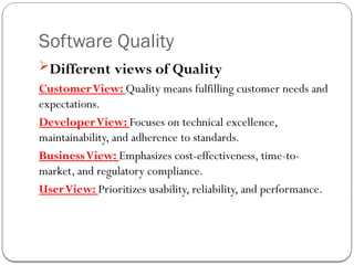 Software Quality
Different views of Quality
CustomerView: Quality means fulfilling customer needs and
expectations.
DeveloperView: Focuses on technical excellence,
maintainability, and adherence to standards.
BusinessView: Emphasizes cost-effectiveness, time-to-
market, and regulatory compliance.
UserView: Prioritizes usability, reliability, and performance.
 