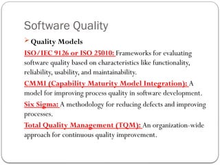 Software Quality
 Quality Models
ISO/IEC 9126 or ISO 25010: Frameworks for evaluating
software quality based on characteristics like functionality,
reliability, usability, and maintainability.
CMMI (Capability Maturity Model Integration): A
model for improving process quality in software development.
Six Sigma: A methodology for reducing defects and improving
processes.
Total Quality Management (TQM): An organization-wide
approach for continuous quality improvement.
 