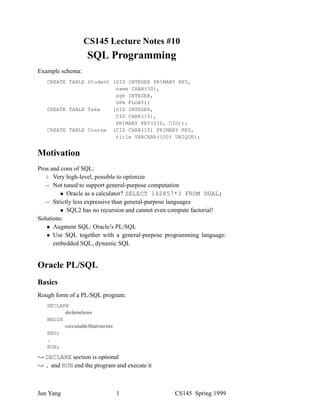 CS145 Lecture Notes #10
                  SQL Programming
Example schema:
   CREATE TABLE Student (SID INTEGER PRIMARY KEY,
                         name CHAR(30),
                         age INTEGER,
                         GPA FLOAT);
   CREATE TABLE Take    (SID INTEGER,
                         CID CHAR(10),
                         PRIMARY KEY(SID, CID));
   CREATE TABLE Course (CID CHAR(10) PRIMARY KEY,
                         title VARCHAR(100) UNIQUE);


Motivation
Pros and cons of SQL:
      Very high-level, possible to optimize
      Not tuned to support general-purpose computation
            Oracle as a calculator? SELECT 142857*3 FROM DUAL;
      Strictly less expressive than general-purpose languages
            SQL2 has no recursion and cannot even compute factorial!
Solutions:
      Augment SQL: Oracle’s PL/SQL
      Use SQL together with a general-purpose programming language:
      embedded SQL, dynamic SQL


Oracle PL/SQL
Basics
Rough form of a PL/SQL program:
   DECLARE

   BEGIN

   END;
   .
   RUN;

  DECLARE section is optional
  . and RUN end the program and execute it



Jun Yang                    1                    CS145 Spring 1999
 