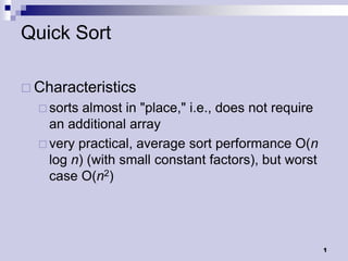Quick Sort

 Characteristics
   sorts almost in "place," i.e., does not require
    an additional array
   very practical, average sort performance O(n
    log n) (with small constant factors), but worst
    case O(n2)




                                                      1
 