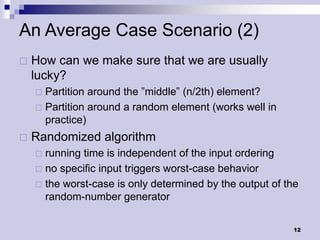 An Average Case Scenario (2)
   How can we make sure that we are usually
    lucky?
     Partition around the ”middle” (n/2th) element?
     Partition around a random element (works well in
      practice)
   Randomized algorithm
     running time is independent of the input ordering
     no specific input triggers worst-case behavior
     the worst-case is only determined by the output of the
      random-number generator

                                                          12
 