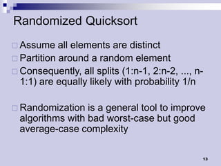 Randomized Quicksort
 Assume    all elements are distinct
 Partition around a random element
 Consequently, all splits (1:n-1, 2:n-2, ..., n-
  1:1) are equally likely with probability 1/n

 Randomization   is a general tool to improve
  algorithms with bad worst-case but good
  average-case complexity

                                                13
 