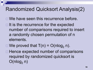 Randomized Quicksort Analysis(2)
 We    have seen this recurrence before.
 It is the recurrence for the expected
  number of comparisons required to insert
  a randomly chosen permutation of n
  elements.
 We proved that T(n) = O(nlog2 n).
 Hence expected number of comparisons
  required by randomized quicksort is
  O(nlog2 n)
                                             16
 