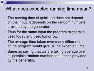 What does expected running time mean?
 The running time of quicksort does not depend
  on the input. It depends on the random numbers
  provided by the generator.
 Thus for the same input the program might take
  3sec today and 5sec tomorrow.
 The average time taken over many different runs
  of the program would give us the expected time.
 Same as saying that we are taking average over
  all possible random number sequences provided
  by the generator.
                                                18
 