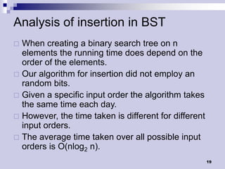 Analysis of insertion in BST
 When creating a binary search tree on n
  elements the running time does depend on the
  order of the elements.
 Our algorithm for insertion did not employ an
  random bits.
 Given a specific input order the algorithm takes
  the same time each day.
 However, the time taken is different for different
  input orders.
 The average time taken over all possible input
  orders is O(nlog2 n).
                                                       19
 