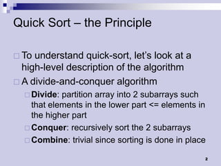 Quick Sort – the Principle

 To understand quick-sort, let’s look at a
  high-level description of the algorithm
 A divide-and-conquer algorithm
   Divide: partition array into 2 subarrays such
    that elements in the lower part <= elements in
    the higher part
   Conquer: recursively sort the 2 subarrays
   Combine: trivial since sorting is done in place

                                                  2
 