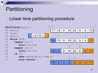 Partitioning
 Linear     time partitioning procedure
Partition(A,p,r)                i i                            j j
01   x A[r]                       17 12    6   19 23   8   5   10
02   i p-1
03   j r+1            X=10             i                   j
04   while TRUE
                                  10 12    6   19 23   8   5   17
05      repeat j j-1
06         until A[j] x
                                               i       j
07      repeat i i+1
08         until A[i] x           10   5   6   19 23   8   12 17
09      if i<j
10         then exchange A[i]   A[j]
                                               j   i
11         else return j
                                  10   5   6   8   23 19 12 17

                                                                3
 