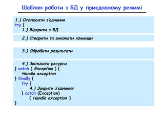 Шаблон роботи з БД у приєднаному режимі
1.) Оголосити з’єднання
try {
1.) Відкрити з БД
3.) Обробити результати
2.) Створити та виконати команди
4.) Звільнити ресурси
} catch ( Exception ) {
Handle exception
} finally {
try {
4.) Закрити з’єднання
} catch (Exception)
{ Handle exception }
}
 