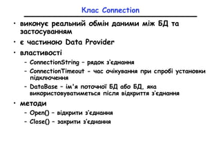 Клас Connection
• виконує реальний обмін даними між БД та
застосуванням
• є частиною Data Provider
• властивості
– ConnectionString – рядок з‘єднання
– ConnectionTimeout - час очікування при спробі установки
підключення
– DataBase – ім'я поточної БД або БД, яка
використовуватиметься після відкриття з‘єднання
• методи
– Open() – відкрити з‘єднання
– Close() – закрити з‘єднання
 