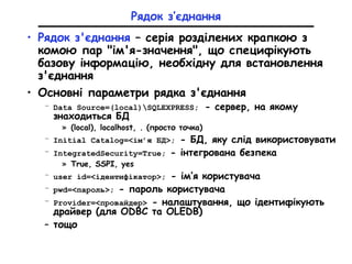 Рядок з’єднання
• Рядок з'єднання – серія розділених крапкою з
комою пар "ім'я-значення", що специфікують
базову інформацію, необхідну для встановлення
з'єднання
• Основні параметри рядка з'єднання
– Data Source=(local)SQLEXPRESS; - сервер, на якому
знаходиться БД
» (local), localhost, . (просто точка)
– Initial Catalog=<ім’я БД>; - БД, яку слід використовувати
– IntegratedSecurity=True; - інтегрована безпека
» True, SSPI, yes
– user id=<ідентифікатор>; - ім’я користувача
– рwd=<пароль>; - пароль користувача
– Provider=<провайдер> - налаштування, що ідентифікують
драйвер (для ODBC та OLEDB)
– тощо
 