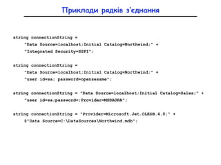 Приклади рядків з’єднання
string connectionString =
"Data Source=localhost;Initial Catalog=Northwind;" +
"Integrated Security=SSPI";
string connectionString =
"Data Source=localhost;Initial Catalog=Northwind;" +
"user id=sa; password=opensesame";
string connectionString = "Data Source=localhost;Initial Catalog=Sales;" +
"user id=sa;password=;Provider=MSDAORA";
string connectionString = "Provider=Microsoft.Jet.OLEDB.4.0;" +
@"Data Source=C:DataSourcesNorthwind.mdb";
 