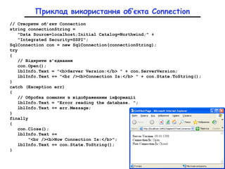 Приклад використання об’єкта Connection
// Створити об’єкт Connection
string connectionString =
"Data Source=localhost;Initial Catalog=Northwind;" +
"Integrated Security=SSPI";
SqlConnection con = new SqlConnection(connectionString);
try
{
// Відкрити з’єднання
con.Open();
lblInfo.Text = "<b>Server Version:</b> " + con.ServerVersion;
lblInfo.Text += "<br /><b>Connection Is:</b> " + con.State.ToString();
}
catch (Exception err)
{
// Обробка помилки з відображенням інформації
lblInfo.Text = "Error reading the database. ";
lblInfo.Text += err.Message;
}
finally
{
con.Close();
lblInfo.Text +=
"<br /><b>Now Connection Is:</b>";
lblInfo.Text += con.State.ToString();
}
 