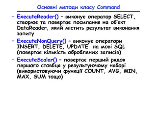 Основні методи класу Command
• ExecuteReader() – виконує оператор SELECT,
створює та повертає посилання на об’єкт
DataReader, який містить результат виконання
запиту
• ExecuteNonQuery() – виконує оператори
INSERT, DELETE, UPDATE на мові SQL
(повертає кількість оброблених записів)
• ExecuteScalar() – повертає перший рядок
першого стовбця у результуючому наборі
(використовуючи функції COUNT, AVG, MIN,
MAX, SUM тощо)
 