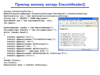 string connectionString =
WebConfigurationManager.ConnectionStrings["Northwind"].ConnectionString;
SqlConnection con = new SqlConnection(connectionString);
string sql = "SELECT * FROM Employees";
SqlCommand cmd = new SqlCommand(sql, con);
con.Open();
SqlDataReader reader = cmd.ExecuteReader();
StringBuilder htmlStr = new StringBuilder("");
while (reader.Read())
{
htmlStr.Append("<li>");
htmlStr.Append(reader["TitleOfCourtesy"]);
htmlStr.Append(" <b>");
htmlStr.Append(reader.GetString(1));
htmlStr.Append("</b>, ");
htmlStr.Append(reader.GetString(2));
htmlStr.Append(" - employee from ");
htmlStr.Append(reader.GetDateTime(6).ToString("d"));
htmlStr.Append("</li>");
}
reader.Close();
con.Close();
HtmlContent.Text = htmlStr.ToString();
Приклад виклику методу ExecuteReader()
 