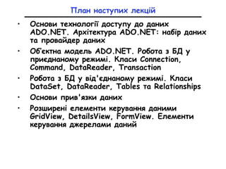 План наступих лекцій
• Основи технології доступу до даних
ADO.NET. Архітектура ADO.NET: набір даних
та провайдер даних
• Об’єктна модель ADO.NET. Робота з БД у
приєднаному режимі. Класи Connection,
Command, DataReader, Transaction
• Робота з БД у від'єднаному режимі. Класи
DataSet, DataReader, Tables та Relationships
• Основи прив'язки даних
• Розширені елементи керування даними
GridView, DetailsView, FormView. Елементи
керування джерелами даний
 