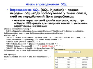 Атаки впровадженням SQL
• Впровадження SQL (SQL injection) – процес
передачі SQL-коду застосуванню у такий спосіб,
який не передбачений його розробником
– можливе через поганий дизайн програми, напр., при
побудові SQL-рядків для створення команд з уведеними
користувачем значеннями
string connectionString =
WebConfigurationManager.ConnectionStrings["Northwind"].ConnectionString;
SqlConnection con = new SqlConnection(connectionString);
string sql =
"SELECT Orders.CustomerID, Orders.OrderID, COUNT(UnitPrice) AS Items, " +
"SUM(UnitPrice * Quantity) AS Total FROM Orders " +
"INNER JOIN [Order Details] " +
"ON Orders.OrderID = [Order Details].OrderID " +
"WHERE Orders.CustomerID = ' " + txtID.Text + "' " +
"GROUP BY Orders.OrderID, Orders.CustomerID";
SqlCommand cmd = new SqlCommand(sql, con);
con.Open();
SqlDataReader reader = cmd.ExecuteReader();
...
 