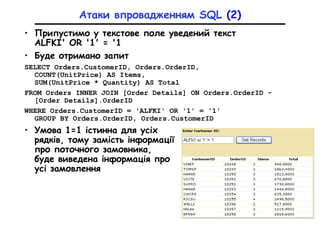 Атаки впровадженням SQL (2)
• Припустимо у текстове поле уведений текст
ALFKI' OR '1' = '1
• Буде отримано запит
SELECT Orders.CustomerID, Orders.OrderID,
COUNT(UnitPrice) AS Items,
SUM(UnitPrice * Quantity) AS Total
FROM Orders INNER JOIN [Order Details] ON Orders.OrderID -
[Order Details].OrderID
WHERE Orders.CustomerID = 'ALFKI' OR '1' = '1'
GROUP BY Orders.OrderID, Orders.СustomerID
• Умова 1=1 істинна для усіх
рядків, тому замість інформації
про поточного замовника,
буде виведена інформація про
усі замовлення
 