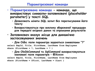 Параметрезовані команди
• Параметрезована команда - команда, що
використовує символи-заповнювачі (placeholder
parameter) у тексті SQL
– Дозволяють міняти SQL запит без переписування його
тексту
– Використовуються при виклику збереженої процедури
для передачі вхідних даних та отримання результатів
• Заповнювач вказує місце для динамічно
застосовуваних значень
– Для Odbc поля параметра задаються символами “?”
select EmpId, Title, FirstName, LastName from Employees
where (FirstName = ?, LastName = ? )
– Для OleDbCommand та SqlCommand використовуються
іменовані поля параметрів – @Xxxxx
select EmpId, Title, FirstName, LastName from Employees
where (FirstName = @First, LastName = @Last )
 