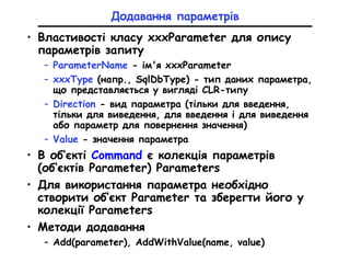 Додавання параметрів
• Властивості класу xxxParameter для опису
параметрів запиту
– ParameterName - ім'я xxxParameter
– xxxType (напр., SqlDbType) - тип даних параметра,
що представляється у вигляді CLR-типу
– Direction - вид параметра (тільки для введення,
тільки для виведення, для введення і для виведення
або параметр для повернення значення)
– Value - значення параметра
• В об’єкті Command є колекція параметрів
(об’єктів Parameter) Parameters
• Для використання параметра необхідно
створити об’єкт Parameter та зберегти його у
колекції Parameters
• Методи додавання
– Add(parameter), AddWithValue(name, value)
 