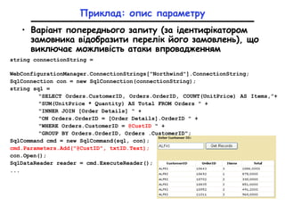 Приклад: опис параметру
• Варіант попереднього запиту (за ідентифікатором
замовника відобразити перелік його замовлень), що
виключає можливість атаки впровадженням
string connectionString =
WebConfigurationManager.ConnectionStrings["Northwind"].ConnectionString;
SqlConnection con = new SqlConnection(connectionString);
string sql =
"SELECT Orders.CustomerID, Orders.OrderID, COUNT(UnitPrice) AS Items,”+
"SUM(UnitPrice * Quantity) AS Total FROM Orders " +
"INNER JOIN [Order Details] " +
"ON Orders.OrderID = [Order Details].OrderID " +
"WHERE Orders.CustomerID = @CustID " +
"GROUP BY Orders.OrderID, Orders .CustomerID";
SqlCommand cmd = new SqlCommand(sql, con);
cmd.Parameters.Add("@CustID", txtID.Text);
con.Open();
SqlDataReader reader = cmd.ExecuteReader();
...
 