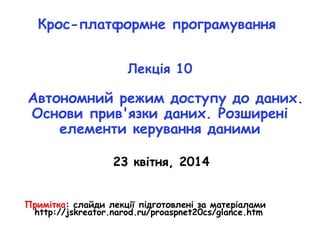 Крос-платформне програмування
Лекція 10
Автономний режим доступу до даних.
Основи прив'язки даних. Розширені
елементи керування даними
23 квітня, 2014
Примітка: слайди лекції підготовлені за матеріалами
http://jskreator.narod.ru/proaspnet20cs/glance.htm
 