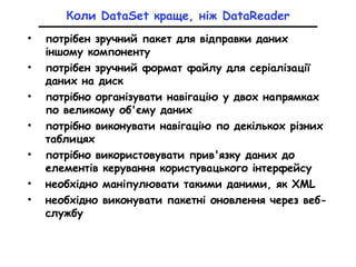 Коли DataSet краще, ніж DataReader
• потрібен зручний пакет для відправки даних
іншому компоненту
• потрібен зручний формат файлу для серіалізації
даних на диск
• потрібно організувати навігацію у двох напрямках
по великому об'єму даних
• потрібно виконувати навігацію по декількох різних
таблицях
• потрібно використовувати прив'язку даних до
елементів керування користувацького інтерфейсу
• необхідно маніпулювати такими даними, як XML
• необхідно виконувати пакетні оновлення через веб-
службу
 