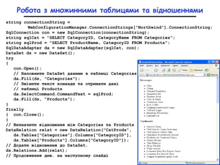 Робота з множинними таблицями та відношеннями
string connectionString =
WebConfigurationManager.ConnectionStrings["Northwind"].ConnectionString;
SqlConnection con = new SqlConnection(connectionString);
string sqlCat = "SELECT CategoryID, CategoryName FROM Categories";
string sqlProd = "SELECT ProductName, CategoryID FROM Products";
SqlDataAdapter da = new SqlDataAdapter(sqlCat, con);
DataSet ds = new DataSet();
try
{
con.Open();
// Наповнити DataSet даними з таблиці Categories
da.Fill(ds, "Categories");
// Змінити текст команди та отримати дані
// таблиці Products
da.SelectCommand.CommandText = sqlProd;
da.Fill(ds, "Products");
}
finally
{ con.Close();
}
// Визначити відношення між Categories та Products
DataRelation relat = new DataRelation("CatProds",
ds.Tables["Categories"].Columns["CategoryID"],
ds.Tables["Products"].Columns["CategoryID"]);
// Додати відношення до DataSet.
ds.Relations.Add(relat);
// Продовження див. на наступному слайді
 
