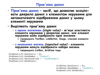Прив'язка даних
• Прив'язка даних – засіб, що дозволяє асоцію-
вати джерело даних з елементом керування для
автоматичного відображення даних у цьому
елементі керування
• Виділяють прив'язку даних
– з одним значенням (single-value) – зв'язує властивість
елемента керування з джерелом даних, але елемент
керування може відображати одне значення
» підтримують TextBox, LinkButton, Image, спискові елементи
тощо
– з множиною значень (repeated-value) – елементи
керування можуть відображати набори значень
» підтримують ListBox, GridView тощо
 