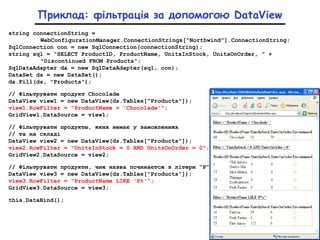 Приклад: фільтрація за допомогою DataView
string connectionString =
WebConfigurationManager.ConnectionStrings["Northwind"].ConnectionString;
SqlConnection con = new SqlConnection(connectionString);
string sql = "SELECT ProductID, ProductName, UnitsInStock, UnitsOnOrder, " +
"Discontinued FROM Products";
SqlDataAdapter da = new SqlDataAdapter(sql, con);
DataSet ds = new DataSet();
da.Fill(ds, "Products");
// Фільтрувати продукт Chocolade
DataView view1 = new DataView(ds.Tables["Products"]);
view1.RowFilter = "ProductName = 'Chocolade'";
GridViewl.DataSource = view1;
// Фільтрувати продукты, яких немає у замовленнях
// та на складі
DataView view2 = new DataView(ds.Tables["Products"]);
view2.RowFilter = "UnitsInStock = 0 AND UnitsOnOrder = 0";
GridView2.DataSource = view2;
// Фільтрувати продукти, чия назва починаєтся з літери “Р”
DataView view3 = new DataView(ds.Tables["Products"]);
view3.RowFilter = "ProductName LIKE 'P%'";
GridView3.DataSource = view3;
this.DataBind();
 