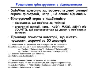 Розширене фільтрування з відношеннями
• DataView дозволяє застосовувати деякі складні
вирази фільтрації, напр., на основі відношень
• Фільтруючий вираз є комбінацією
– відношення, що пов'язує дві таблиці
– агрегатної функції, напр., AVG(), МАХ(), MIN() або
COUNT(), що застосовується до даних у пов'язаних
записах
• Приклад: показати категорії, що містять
продокти, дорожчі за 50 долларів
// Визначення відношення між Categories та Products
DataRelation relat = new DataRelation ("CatProds",
ds.Tables["Categories"].Columns["CategoryID"],
ds.Tables["Products"].Columns["CategoryID"]);
// Додати відношення до DataSet.
ds.Relations.Add(relat);
// Застосування рядка з умовою до GridView
DataView view1 = new DataView(ds.Tables["Categories"));
viewl.RowFilter = "MAX(Child(CatProds).UnitPrice) > 50";
GridView1.DataSource = view1;
 