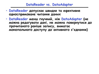 DataReader vs. DataAdapter
• DataReader допускає швидке та ефективне
односпрямоване читання даних
• DataReader менш гнучкий, ніж DataAdapter (не
можна редагувати дані, не можна повернутися до
прочитаного раніше запису, вимагає
монопольного доступу до активного з'єднання)
 