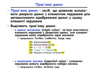 Прив'язка даних
• Прив'язка даних – засіб, що дозволяє асоцію-
вати джерело даних з елементом керування для
автоматичного відображення даних у цьому
елементі керування
• Виділяють прив'язку даних
– з одним значенням (single-value) – зв'язує властивість
елемента керування з джерелом даних, але елемент
керування може відображати одне значення
» підтримують TextBox, LinkButton, Image тощо
– з множиною значень (repeated-value) – елементи
керування можуть відображати набори значень
» підтримують ListBox, GridView тощо
 
