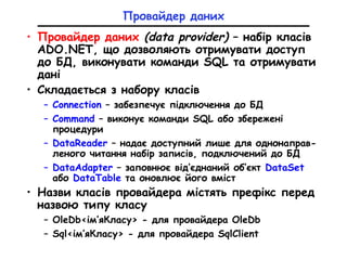 Провайдер даних
• Провайдер даних (data provider) – набір класів
ADO.NET, що дозволяють отримувати доступ
до БД, виконувати команди SQL та отримувати
дані
• Складається з набору класів
– Connection – забезпечує підключення до БД
– Command – виконує команди SQL або збережені
процедури
– DataReader – надає доступний лише для однонаправ-
леного читання набір записів, подключений до БД
– DataAdapter – заповнює від’єднаний об’єкт DataSet
або DataTable та оновлює його вміст
• Назви класів провайдера містять префікс перед
назвою типу класу
– OleDb<ім’яКласу> - для провайдера OleDb
– Sql<ім’яКласу> - для провайдера SqlClient
 
