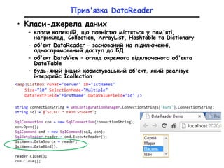 Прив'язка DataReader
• Класи-джерела даних
– класи колекцій, що повністю містяться у пам'яті,
наприклад, Collection, ArrayList, Hashtable та Dictionary
– об'єкт DataReader – заснований на підключенні,
односпрямований доступ до БД
– об'єкт DataView – огляд окремого відключеного об'єкта
DataTable
– будь-який інший користувацький об'єкт, який реалізує
інтерфейс Icollection
 
