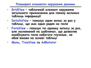 Розширені елементи керування даними
• GridView – табличний елемент керування
загального призначення для показу великих
таблиць інформації
• DetailsView – показує один запис за раз у
таблиці, що має один рядок на поле
• FormView – показує по одному запису за раз,
але заснований на шаблонах, що дозволяє
комбінувати поля набагато гнучкіше, не
обов'язково на основі таблиці
• Menu, TreeView та AdRotator
 