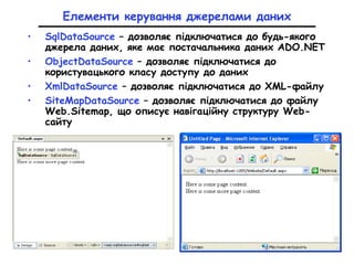 Елементи керування джерелами даних
• SqlDataSourсe – дозволяє підключатися до будь-якого
джерела даних, яке має постачальника даних ADO.NET
• ObjectDataSource – дозволяє підключатися до
користувацького класу доступу до даних
• XmlDataSourсе – дозволяє підключатися до XML-файлу
• SiteMapDataSource – дозволяє підключатися до файлу
Web.Sitemap, що описує навігаційну структуру Web-
сайту
 