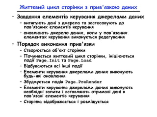 Життєвий цикл сторінки з прив'язкою даних
• Завдання елементів керування джерелами даних
– витягують дані з джерела та застосовують до
пов'язаних елементів керування
– оновлюють джерело даних, коли у пов'язаних
елементах керування виконується редагування
• Порядок виконання прив'язки
– Створюється об'єкт сторінки
– Починається життєвий цикл сторінки, ініціюються
події Page.Init та Page.Load
– Відбуваються всі інші події
– Елементи керування джерелами даних виконують
будь-які оновлення
– Збуджується подія Page.PreRender
– Елементи керування джерелами даних виконують
необхідні запити і вставляють отримані дані в
пов'язані елементів керування
– Сторінка відображається і розміщується
 