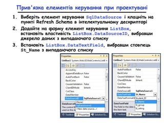 Прив'язка елементів керування при проектувані
1. Виберіть елемент керування SqlDataSource і клацніть на
пункті Refresh Schema в інтелектуальному дескрипторі
2. Додайте на форму елемент керування ListBox,
встановіть властивість ListBox.DataSourceID, вибравши
джерело даних з випадаючого списку
3. Встановіть ListBox.DataTextField, вибравши стовпець
St_Name з випадаючого списку
 