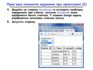 Прив'язка елементів керування при проектувані (2)
4. Додайте на сторінку GridView та встановіть необхідну
інформацію про стовпці, оскільки GridView може
відображати безліч стовпців. У поданні Design одразу
відобразяться заголовки стовпців запиту
5. Запустіть сторінку
 