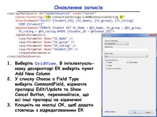 Оновлення записів
1. Виберіть GridView. В інтелектуаль-
ному дескрипторі ЕК виберіть пункт
Add New Column
2. У списку Choose a Field Type
виберіть CommandField, відзначте
прапорці Edit/Update та Show
Cancel Button, переконайтеся, що
всі інші прапорці не відзначені
3. Клацніть на кнопці ОК, щоб додати
стовпець з відредагованими ЕК
 