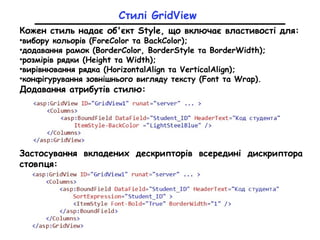 Стилі GridView
Кожен стиль надає об'єкт Style, що включає властивості для:
•вибору кольорів (ForeColor та BackColor);
•додавання рамок (BorderColor, BorderStyle та BorderWidth);
•розмірів рядки (Height та Width);
•вирівнювання рядка (HorizontalAlign та VerticalAlign);
•конфігурування зовнішнього вигляду тексту (Font та Wrap).
Додавання атрибутів стилю:
Застосування вкладених дескрипторів всередині дискриптора
стовпця:
 