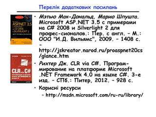 Перелік додаткових посилань
• Мэтью Мак-Дональд, Марио Шпушта.
Microsoft ASP.NET 3.5 с примерами
на C# 2008 и Silverlight 2 для
профес-сионалов.: Пер. с англ. – М.:
ООО "И.Д. Вильямс", 2009. – 1408 с.
-
http://jskreator.narod.ru/proaspnet20cs
/glance.htm
• Рихтер Дж. CLR via C#. Програм-
мирование на платформе Microsoft
.NET Framework 4.0 на языке C#. 3-е
изд. – СПб.: Питер, 2012. – 928 с.
• Корисні ресурси
– http://msdn.microsoft.com/ru-ru/library/
 