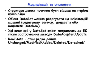 • Структура даних повинна бути відома на період
компіляції
• Об’єкт DataSet можна редагувати на клієнтській
машині (редагувати записи, додавати або
видаляти DataRow)
• Усі виконані у DataSet зміни потраплять до БД
після застосування методу DataAdapter.Update
• RowState – стан рядка даних
Unchanged/Modified/Added/Deleted/Detached/
Модифікація та оновлення
 