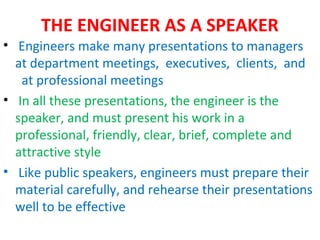 THE ENGINEER AS A SPEAKER
• Engineers make many presentations to managers
  at department meetings, executives, clients, and
   at professional meetings
• In all these presentations, the engineer is the
  speaker, and must present his work in a
  professional, friendly, clear, brief, complete and
  attractive style
• Like public speakers, engineers must prepare their
  material carefully, and rehearse their presentations
  well to be effective
 