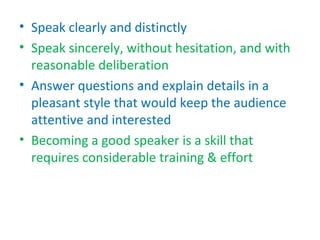 • Speak clearly and distinctly
• Speak sincerely, without hesitation, and with
  reasonable deliberation
• Answer questions and explain details in a
  pleasant style that would keep the audience
  attentive and interested
• Becoming a good speaker is a skill that
  requires considerable training & effort
 