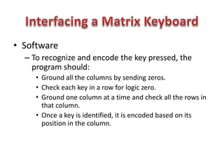• Software
– To recognize and encode the key pressed, the
program should:
• Ground all the columns by sending zeros.
• Check each key in a row for logic zero.
• Ground one column at a time and check all the rows in
that column.
• Once a key is identified, it is encoded based on its
position in the column.
 
