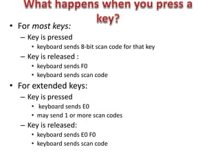 • For most keys:
– Key is pressed
• keyboard sends 8-bit scan code for that key
– Key is released :
• keyboard sends F0
• keyboard sends scan code
• For extended keys:
– Key is pressed
• keyboard sends E0
• may send 1 or more scan codes
– Key is released:
• keyboard sends E0 F0
• keyboard sends scan code
 